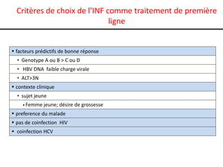 Critères de choix de l’INF comme traitement de première
ligne

 facteurs prédictifs de bonne réponse
• Genotype A ou B > C ou D

• HBV DNA faible charge virale
• ALT>3N
 contexte clinique
• sujet jeune
 Femme

jeune; désire de grossesse

 preference du malade
 pas de coinfection HIV

 coinfection HCV

 