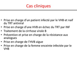 Cas cliniques
• Prise en charge d’un patient infecté par le VHB et naif
du TRT antiviral
• Prise en charge d’une HVB en échec du TRT par INF
• Traitement de la cirrhose virale B
• Prévention et prise en charge de la résistance aux
analogues
• Prise en charge de l’HVB aigue
• Prise en charge de la femme enceinte infectée par le
VHB

 