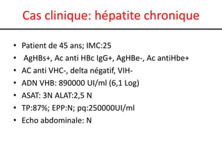 Cas clinique: hépatite chronique
•
•
•
•
•
•
•

Patient de 45 ans; IMC:25
AgHBs+, Ac anti HBc IgG+, AgHBe-, Ac antiHbe+
AC anti VHC-, delta négatif, VIHADN VHB: 890000 UI/ml (6,1 Log)
ASAT: 3N ALAT:2,5 N
TP:87%; EPP:N; pq:250000UI/ml
Echo abdominale: N

 