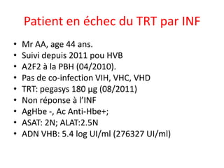 Patient en échec du TRT par INF
•
•
•
•
•
•
•
•
•

Mr AA, age 44 ans.
Suivi depuis 2011 pou HVB
A2F2 à la PBH (04/2010).
Pas de co-infection VIH, VHC, VHD
TRT: pegasys 180 µg (08/2011)
Non réponse à l’INF
AgHbe -, Ac Anti-Hbe+;
ASAT: 2N; ALAT:2.5N
ADN VHB: 5.4 log UI/ml (276327 UI/ml)

 