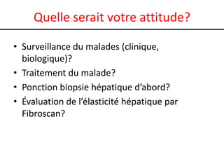 Quelle serait votre attitude?
• Surveillance du malades (clinique,
biologique)?
• Traitement du malade?
• Ponction biopsie hépatique d’abord?
• Évaluation de l’élasticité hépatique par
Fibroscan?

 