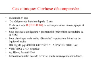 Cas clinique: Cirrhose décompensée
• Patient de 54 ans
• Diabétique sous insuline depuis 10 ans
• Cirrhose virale B (CHILD B9) en décompensation hémorragique et
ascitique.
• Sous protocole de ligature + propranolol (prévention secondaire de
la RVO)
• Sous diurétique mais ascite réfractaire? + ponctions itératives de
liquide d’ascite
• HB:12g/dl; pq=460000; GOT/GPT:N; ADNVHB: 9070UI/ml
• VIH; VHC; VHD; négative
• Ag Hbe -; Ac antiHBe+
• Echo abdominale: Foie de cirrhose, ascite de moyenne abondance.

 
