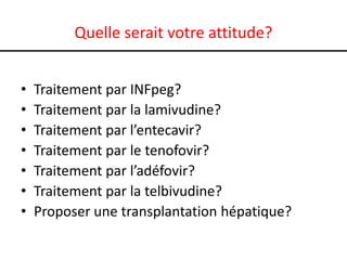 Quelle serait votre attitude?
•
•
•
•
•
•
•

Traitement par INFpeg?
Traitement par la lamivudine?
Traitement par l’entecavir?
Traitement par le tenofovir?
Traitement par l’adéfovir?
Traitement par la telbivudine?
Proposer une transplantation hépatique?

 