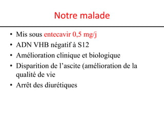 Notre malade
•
•
•
•

Mis sous entecavir 0,5 mg/j
ADN VHB négatif à S12
Amélioration clinique et biologique
Disparition de l’ascite (amélioration de la
qualité de vie
• Arrêt des diurétiques

 