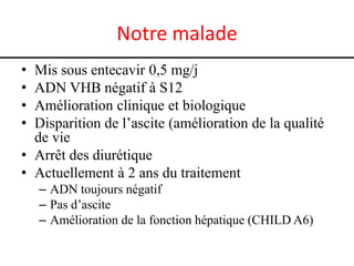 Notre malade
•
•
•
•

Mis sous entecavir 0,5 mg/j
ADN VHB négatif à S12
Amélioration clinique et biologique
Disparition de l’ascite (amélioration de la qualité
de vie
• Arrêt des diurétique
• Actuellement à 2 ans du traitement
– ADN toujours négatif
– Pas d’ascite
– Amélioration de la fonction hépatique (CHILD A6)

 