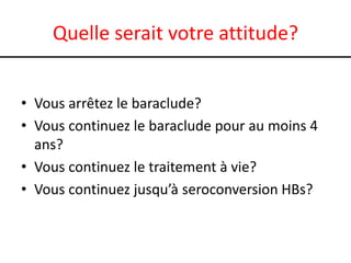 Quelle serait votre attitude?
• Vous arrêtez le baraclude?
• Vous continuez le baraclude pour au moins 4
ans?
• Vous continuez le traitement à vie?
• Vous continuez jusqu’à seroconversion HBs?

 