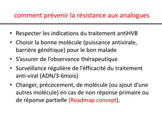 comment prévenir la résistance aux analogues
• Respecter les indications du traitement antiHVB
• Choisir la bonne molécule (puissance antivirale,
barrière génétique) pour le bon malade
• S’assurer de l’observance thérapeutique
• Surveillance régulière de l’éfficacité du traitement
anti-viral (ADN/3-6mois)
• Changer, précocement, de molécule (ou ajout d’une
autres molécule) en cas de non réponse primaire ou
de réponse partielle (Roadmap concept).

 