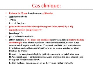 Cas clinique:
•
•
•
•
•
•
•
•
•

•

•

Patiente de 22 ans, fonctionnaire, célibataire
MH: ictère fébrile
ATCD:
ictère à l'enfance
prise médicamenteuse (tétracyclines) pour l'acné,arrété il y a 15j
rapports sexuels non protégés+++
jamais opérée
pas d'habitudes toxiques
HDM: remonte à 10 j avant son admission par l'installation d'ictère d'allure
cholestatique avec urines foncées et selles normocolorées,associés à des
douleurs de l'hyponchondre droit d'intensité modérée intermittents sans
irradiation particulière,sans hématémèse ni melena ni vomissements ni
troubles du transit
Devant cette symptomatologie la patiente a consulté en privé mise sous
IPP,antiémétiques et antispasmodisues,sans amélioration puis adressé chez
nous pour complément de PEC
Le tout évoluant dans un contexte de fièvre non chiffré et d'AEG

 