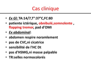 Cas clinique
• Ex Gl: TA:14/7,T°:37°C,FC:80
• patiente ictérique, obnibulé,somnolente ,
flapping tremor, pad d'OMI
• Ex abdominal:
• abdomen respire noramlement
• pas de CVC,ni cicatrice
• sensibilité de l'HC Dt
• pas d'HSMG,ni masse palpable
• TR:selles normocolorés

 