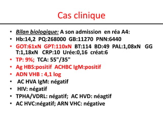 Cas clinique
• Bilan biologique: A son admission en réa A4:
• Hb:14,2 PQ:268000 GB:11270 PNN:6440
• GOT:61xN GPT:110xN BT:114 BD:49 PAL:1,08xN GG
T:1,18xN CRP:10 Urée:0,16 créat:6
• TP: 9%; TCA: 55"/35"
• Ag HBS:positif ACHBC IgM:positif
• ADN VHB : 4,1 log
• AC HVA IgM: négatif
• HIV: négatif
• TPHA/VDRL: négatif; AC HVD: néagtif
• AC HVC:négatif; ARN VHC: négative

 