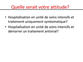 Quelle serait votre attitude?
• Hospitalisation en unité de soins intensifs et
traitement uniquement symtomatique?
• Hospitalisation en unité de soins intensifs et
démarrer un traitement antiviral?

 