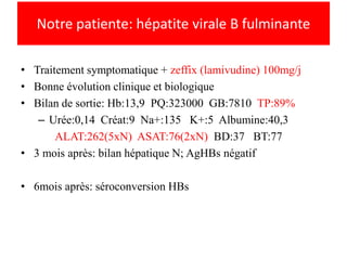 Notre patiente: hépatite virale B fulminante
• Traitement symptomatique + zeffix (lamivudine) 100mg/j
• Bonne évolution clinique et biologique
• Bilan de sortie: Hb:13,9 PQ:323000 GB:7810 TP:89%
– Urée:0,14 Créat:9 Na+:135 K+:5 Albumine:40,3
ALAT:262(5xN) ASAT:76(2xN) BD:37 BT:77
• 3 mois après: bilan hépatique N; AgHBs négatif
• 6mois après: séroconversion HBs

 
