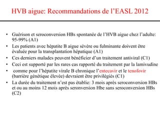 HVB aigue: Recommandations de l’EASL 2012
• Guérison et seroconversion HBs spontanée de l’HVB aigue chez l’adulte:
95-99% (A1)
• Les patients avec hépatite B aigue sévère ou fulminante doivent être
évaluée pour la transplantation hépatique (A1)
• Ces derniers malades peuvent bénéficier d’un traitement antiviral (C1)
• Ceci est supporté par les rares cas rapporté du traitement par la lamivudine
• comme pour l’hépatite virale B chronique l’entecavir et le tenofovir
(barrière génétique élevée) devraient être privilégiés (C1)
• La durée du traitement n’est pas établie: 3 mois après seroconversion HBs
et ou au moins 12 mois après seronversion Hbe sans seroconversion HBs
(C2)

 