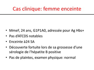 Cas clinique: femme enceinte

•
•
•
•

MmeF, 24 ans, G1P1A0, adressée pour Ag Hbs+
Pas d’ATCDS notables
Enceinte à24 SA
Découverte fortuite lors de sa grossesse d’une
sérologie de l’hépatite B positive
• Pas de plaintes, examen physique: normal

 