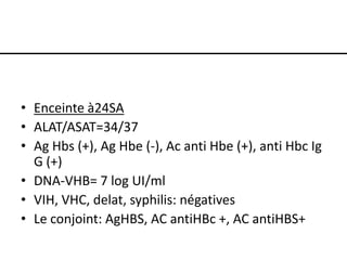 • Enceinte à24SA
• ALAT/ASAT=34/37
• Ag Hbs (+), Ag Hbe (-), Ac anti Hbe (+), anti Hbc Ig
G (+)
• DNA-VHB= 7 log UI/ml
• VIH, VHC, delat, syphilis: négatives
• Le conjoint: AgHBS, AC antiHBc +, AC antiHBS+

 