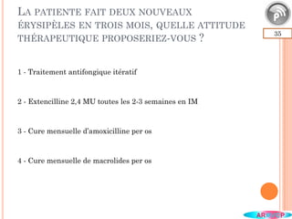 LA PATIENTE FAIT DEUX NOUVEAUX
ÉRYSIPÈLES EN TROIS MOIS, QUELLE ATTITUDE
THÉRAPEUTIQUE PROPOSERIEZ-VOUS ?
35
1 - Traitement antifongique itératif
2 - Extencilline 2,4 MU toutes les 2-3 semaines en IM
3 - Cure mensuelle d’amoxicilline per os
4 - Cure mensuelle de macrolides per os
 