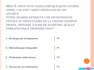 MME X VIENT VOUS CONSULTER QUELQUES ANNÉES
APRÈS, CAR UNE VARICE DISGRACIEUSE EST
APPARUE.
VOTRE EXAMEN RETROUVE UNE INCONTINENCE
OSTIALE ET TRONCULAIRE DE LA GRANDE SAPHÈNE
DROITE, MESURÉE À 8 MM DE DIAMÈTRE, QUELLE
THÉRAPEUTIQUE PROPOSEZ-VOUS ?
1 - Eveinage par invagination
2 - Sclérotherapie échoguidée
3 - Traitement endoveineux
4 - Aucune de ces traitements
0%
0%
0%
0%
 
