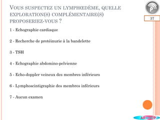 VOUS SUSPECTEZ UN LYMPHŒDÈME, QUELLE
EXPLORATION(S) COMPLÉMENTAIRE(S)
PROPOSERIEZ-VOUS ?
37
1 - Echographie cardiaque
2 - Recherche de protéinurie à la bandelette
3 - TSH
4 - Echographie abdomino-pelvienne
5 - Echo-doppler veineux des membres inférieurs
6 - Lymphoscintigraphie des membres inférieurs
7 - Aucun examen
 