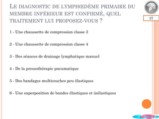LE DIAGNOSTIC DE LYMPHŒDÈME PRIMAIRE DU
MEMBRE INFÉRIEUR EST CONFIRMÉ, QUEL
TRAITEMENT LUI PROPOSEZ-VOUS ?
37
1 - Une chaussette de compression classe 3
2 - Une chaussette de compression classe 4
3 - Des séances de drainage lymphatique manuel
4 - De la pressothérapie pneumatique
5 - Des bandages multicouches peu élastiques
6 - Une superposition de bandes élastiques et inélastiques
 