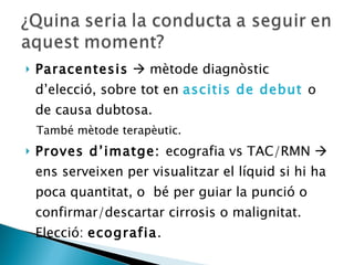 Paracentesis     mètode diagnòstic d’elecció, sobre tot en  ascitis de debut  o de causa dubtosa.  També mètode terapèutic. Proves d’imatge:  ecografia vs TAC/RMN    ens serveixen per visualitzar el líquid si hi ha poca quantitat, o  bé per guiar la punció o confirmar/descartar cirrosis o malignitat. Elecció:  ecografia . 