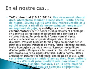 TAC abdominal (10.10.2011):  lleu vessament pleural dret. Atelectàsia laminar a base dreta. Petita hèrnia de hiatus. Severa ascitis amb lleu micropuntellejat a epipló major a nivell de meso-epigastri empastant un segment de jejú,  que  obliga a considerar una carcinomatosis  sense poder establir clarament l’etiologia en absència de replecció endoluminal amb contrast de vísceres buides. Fetge de mida i forma normal, sense evidència de lesions ocupants d’espai. Vies biliars no dilatades. Vesícula biliar de forma i mida preservada sense patologia evident. Pàncrees de mida, forma i densitat normal. Melsa homogènia de mida normal. Retroperitoneu lliure d’adenopaties. Ronyons a les seves cel·les, de forma i mida preservada. No hi ha signes d’ectàsia. Bufeta normal. Úter i annexes en paràmetres habituals, englobats en ascitis, amb  certa dominància en mida d’annex dret. Marc colònic i nanses d’intestí prim medialitzats parcialment per la presència d’ascitis massiva, i en la seva majoria col·lapsats en absència de contrast endoluminal .  Aorta abdominal sense patologia aguda associada. 