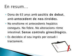 Dona de 63 anys amb  ascitis de debut , amb  antecedent de neo.tiroïdes . No enolisme ni antecedents hepàtics coneguts. No febre. No alteracions ritme intestinal.  Sense controls ginecòlogics . Es decideix el seu ingrés per estudi i tractament. 
