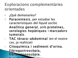 ¿Què demanaríeu? Paracentesis , per estudiar les característiques del líquid ascític Analítica general , amb  proteïnes, serologies hepàtiques  i  marcadors tumorals . TAC tòraco-abdominal  (en el nostre cas, ja realitzat) Citoquímica i sediment d’orina . Fibrogastroscòpia, fibrocolonoscòpia . Estudi ginecològic . 