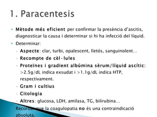 Mètode més eficient  per confirmar la presència d’ascitis, diagnosticar la causa i determinar si hi ha infecció del líquid. Determinar: Aspecte : clar, turbi, opalescent, lletós, sanguinolent… Recompte de cèl·lules Proteïnes i gradient albúmina sèrum/líquid ascític:  >2.5g/dL indica exsudat i >1.1g/dL indica HTP, respectivament. Gram i cultius Citologia Altres : glucosa, LDH, amilasa, TG, bilirubina… Recordar que la coagulopatia  no  és una contraindicació absoluta.  