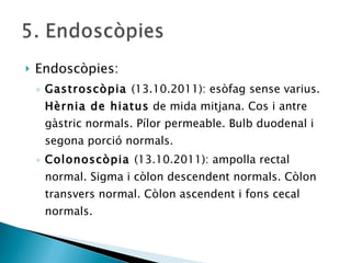 Endoscòpies: Gastroscòpia  (13.10.2011): esòfag sense varius.  Hèrnia de hiatus  de mida mitjana. Cos i antre gàstric normals. Pílor permeable. Bulb duodenal i segona porció normals. Colonoscòpia  (13.10.2011): ampolla rectal normal. Sigma i còlon descendent normals. Còlon transvers normal. Còlon ascendent i fons cecal normals. 