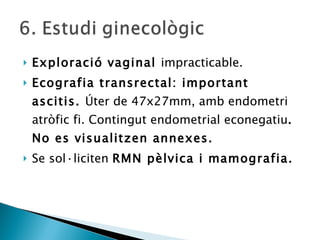 Exploració vaginal  impracticable. Ecografia transrectal: important ascitis.  Úter de 47x27mm, amb endometri atròfic fi. Contingut endometrial econegatiu . No es visualitzen annexes. Se sol·liciten  RMN pèlvica i mamografia. 