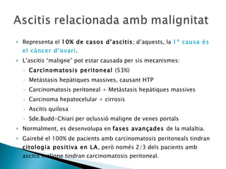 Representa el  10% de casos d’ascitis ; d’aquests, la  1ª causa és el càncer d’ovari . L’ascitis “maligne” pot estar causada per sis mecanismes: Carcinomatosis peritoneal  (53%) Metàstasis hepàtiques massives, causant HTP Carcinomatosis peritoneal + Metàstasis hepàtiques massives Carcinoma hepatocelular + cirrosis Ascitis quilosa Sde.Budd-Chiari per oclussió maligne de venes portals Normalment, es desenvolupa en  fases avançades  de la malaltia. Gairebé el 100% de pacients amb carcinomatosis peritoneals tindran  citologia positiva en LA , però només 2/3 dels pacients amb ascitis maligne tindran carcinomatosis peritoneal. 