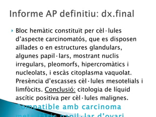 Bloc hemàtic constituït per cèl·lules d’aspecte carcinomatós, que es disposen aïllades o en estructures glandulars, algunes papil·lars, mostrant nuclis irregulars, pleomorfs, hipercromàtics i nucleolats, i escàs citoplasma vaquolat. Presència d’escasses cèl·lules mesotelials i limfòcits.  Conclusió:  citologia de líquid ascític positiva per cèl·lules malignes.  Compatible amb carcinoma metastàsic papil·lar d’ovari. 