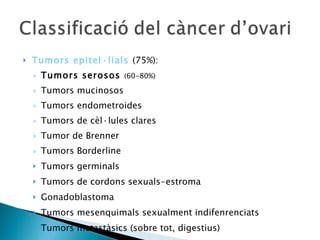 Tumors epitel·lials  (75%):  Tumors serosos  (60-80%) Tumors mucinosos Tumors endometroides Tumors de cèl·lules clares Tumor de Brenner Tumors Borderline Tumors germinals Tumors de cordons sexuals-estroma Gonadoblastoma Tumors mesenquimals sexualment indifenrenciats Tumors metastàsics (sobre tot, digestius) 
