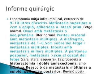 Laparotomia mitja infraumbilical, extracció de  9-10 litres d’ascitis .  Metàstasis superiors a 2cm a epipló, adherides a intestí prim . Fetge normal.  Ovari amb metàstasis o neo.primària . Úter normal.  Periteu visceral amb metàstasis múltiples. A diafragma, metàstasis de 1-0.5cm sobre del fetge i metàstasis múltiples. Intestí amb metàstasis miliars múltiples. A peritoneu posterior, metàstasis >2cm al costat del fetge  (cara lateral esquerre). Es procedeix a  histerectomia i doble annexectomia , amb lligadura.  Resecció de metàstasis múltiples a epipló, peritoneu posterior.  Revisió post-operatòria:  metàstasis inferiors a 1cm + miliars intestinals i peritoneals. Metàstasis 0.5x1cm a diafragma. 
