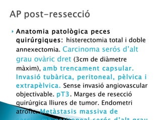 Anatomia patològica peces quirúrgiques:  histerectomia total i doble annexectomia.  Carcinoma serós d’alt grau ovàric dret  (3cm de diàmetre màxim),  amb trencament capsular. Invasió tubàrica, peritoneal, pèlvica i extrapèlvica.  Sense invasió angiovascular objectivable.  pT3 . Marges de resecció quirúrgica lliures de tumor. Endometri atròfic.   Metàstasis massiva de carcinoma peritoneal serós d’alt grau, a nivell peritoneal i retroperitoneal 