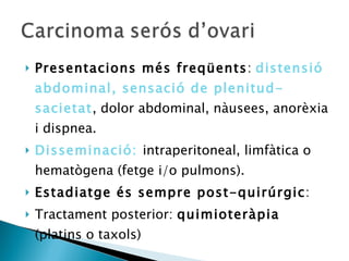Presentacions més freqüents :  distensió abdominal, sensació de plenitud-sacietat , dolor abdominal, nàusees, anorèxia i dispnea. Disseminació:  intraperitoneal, limfàtica o hematògena (fetge i/o pulmons).  Estadiatge és sempre post-quirúrgic : Tractament posterior:  quimioteràpia  (platins o taxols) 