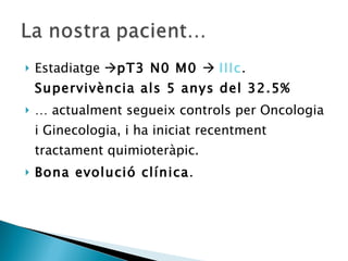Estadiatge   pT3 N0 M0     IIIc .  Supervivència als 5 anys del 32.5%  …  actualment segueix controls per Oncologia i Ginecologia, i ha iniciat recentment tractament quimioteràpic. Bona evolució clínica . 