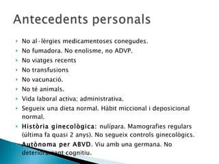 No al·lèrgies medicamentoses conegudes. No fumadora. No enolisme, no ADVP. No viatges recents No transfusions No vacunació. No té animals. Vida laboral activa; administrativa. Segueix una dieta normal. Hàbit miccional i deposicional normal. Història ginecològica:  nulípara. Mamografies regulars (última fa quasi 2 anys). No segueix controls ginecològics. Autònoma per ABVD . Viu amb una germana. No deteriorament cognitiu.  