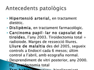 Hipertensió arterial,  en tractament dietètic. Dislipèmia , en tractament farmacològic. Carcinoma papil·lar no capsulat de tiroïdes , l’any 2003. Tiroïdectomia total + radioiode. Marges de ressecció lliures.  Lliure de malaltia  des del 2005, segueix controls a Endocrí cada 6 mesos; últim control a l’abril, amb ecografia normal. Desprendiment de vitri posterior, any 2000. IQ:  tiroïdectomia total Ttm habitual:  eutirox, hipolipemiant. 