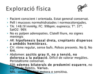 Pacient conscient i orientada. Estat general conservat. Pell i mucoses normohidratades i normocolorejades. TA: 148/91mmHg; FC: 99bpm; eupneica; Tª: 37º; SatO2: 96% No es palpen adenopaties. Clatell lliure, no signes meningis AR:  hipofonesis basal dreta, crepitants dispersos a ambdós hemitòraxs. CV: ritme regular, sense bufs. Polsos presents. No IJ. No RHI. Abdomen:  ascitis grau II, no a tensió, no dolorosa a la palpació . Difícil de valorar megàlies. Peristaltisme conservat. EEII:  edemes bilaterals de predomini esquerre , no signes de flebitis . Varius. NRL: sense focalitat motora o sensitiva. 