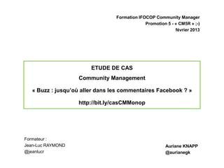 Formation IFOCOP Community Manager
                                              Promotion 5 - « CM5R » ;-)
                                                            février 2013




                        ETUDE DE CAS
                   Community Management

   « Buzz : jusqu’où aller dans les commentaires Facebook ? »

                   http://bit.ly/casCMMonop




Formateur :
Jean-Luc RAYMOND                                       Auriane KNAPP
@jeanlucr                                              @aurianegk
 