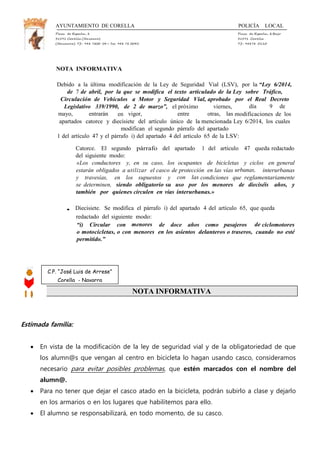 AYUNTAMIENTO DE CORELLA POLICÍA LOCAL
Plaza de España, 1 Plaza de España, 1Bajo
31591 Corella (Navarra) 31591 Corella
(Navarra) Tf.: 948 7800 04— Fax: 948 78 0045 Tf.: 94878 0110
NOTA INFORMATIVA
Debido a la última modificación de la Ley de Seguridad Vial (LSV), por la “Ley 6/2014,
de 7 de abril, por la que se modifica el texto articulado de la Ley sobre Tráfico,
Circulación de Vehículos a Motor y Seguridad Vial, aprobado por el Real Decreto
Legislativo 339/1990, de 2 de marzo”, el próximo viernes, día 9 de
mayo, entrarán en vigor, entre otras, las modificaciones de los
apartados catorce y diecisiete del artículo único de la mencionada Ley 6/2014, los cuales
modifican el segundo párrafo del apartado
1 del artículo 47 y el párrafo i) del apartado 4 del artículo 65 de la LSV:
Catorce. El segundo párrafo del apartado 1 del artículo 47 queda redactado
del siguiente modo:
«Los conductores y, en su caso, los ocupantes de bicicletas y ciclos en general
estarán obligados a utilizar el casco de protección en las vías urbanas, interurbanas
y travesías, en los supuestos y con las condiciones que reglamentariamente
se determinen, siendo obligatorio su uso por los menores de dieciséis años, y
también por quienes circulen en vías interurbanas.»
• Diecisiete. Se modifica el párrafo i) del apartado 4 del artículo 65, que queda
redactado del siguiente modo:
“i) Circular con menores de doce años como pasajeros de ciclomotores
o motocicletas, o con menores en los asientos delanteros o traseros, cuando no esté
permitido.”
NOTA INFORMATIVA
Estimada familia:
 En vista de la modificación de la ley de seguridad vial y de la obligatoriedad de que
los alumn@s que vengan al centro en bicicleta lo hagan usando casco, consideramos
necesario para evitar posibles problemas, que estén marcados con el nombre del
alumn@.
 Para no tener que dejar el casco atado en la bicicleta, podrán subirlo a clase y dejarlo
en los armarios o en los lugares que habilitemos para ello.
 El alumno se responsabilizará, en todo momento, de su casco.
C.P. “José Luis de Arrese”
Corella - Navarra
 