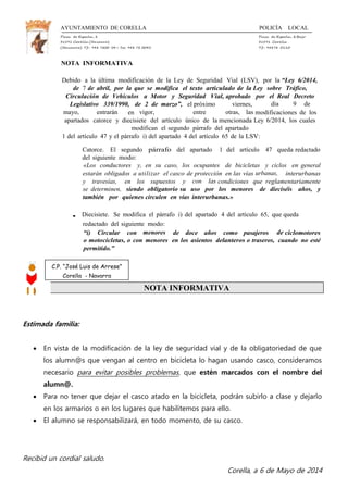 AYUNTAMIENTO DE CORELLA POLICÍA LOCAL
Plaza de España, 1 Plaza de España, 1Bajo
31591 Corella (Navarra) 31591 Corella
(Navarra) Tf.: 948 7800 04— Fax: 948 78 0045 Tf.: 94878 0110
NOTA INFORMATIVA
Debido a la última modificación de la Ley de Seguridad Vial (LSV), por la “Ley 6/2014,
de 7 de abril, por la que se modifica el texto articulado de la Ley sobre Tráfico,
Circulación de Vehículos a Motor y Seguridad Vial, aprobado por el Real Decreto
Legislativo 339/1990, de 2 de marzo”, el próximo viernes, día 9 de
mayo, entrarán en vigor, entre otras, las modificaciones de los
apartados catorce y diecisiete del artículo único de la mencionada Ley 6/2014, los cuales
modifican el segundo párrafo del apartado
1 del artículo 47 y el párrafo i) del apartado 4 del artículo 65 de la LSV:
Catorce. El segundo párrafo del apartado 1 del artículo 47 queda redactado
del siguiente modo:
«Los conductores y, en su caso, los ocupantes de bicicletas y ciclos en general
estarán obligados a utilizar el casco de protección en las vías urbanas, interurbanas
y travesías, en los supuestos y con las condiciones que reglamentariamente
se determinen, siendo obligatorio su uso por los menores de dieciséis años, y
también por quienes circulen en vías interurbanas.»
• Diecisiete. Se modifica el párrafo i) del apartado 4 del artículo 65, que queda
redactado del siguiente modo:
“i) Circular con menores de doce años como pasajeros de ciclomotores
o motocicletas, o con menores en los asientos delanteros o traseros, cuando no esté
permitido.”
NOTA INFORMATIVA
Estimada familia:
 En vista de la modificación de la ley de seguridad vial y de la obligatoriedad de que
los alumn@s que vengan al centro en bicicleta lo hagan usando casco, consideramos
necesario para evitar posibles problemas, que estén marcados con el nombre del
alumn@.
 Para no tener que dejar el casco atado en la bicicleta, podrán subirlo a clase y dejarlo
en los armarios o en los lugares que habilitemos para ello.
 El alumno se responsabilizará, en todo momento, de su casco.
Recibid un cordial saludo.
Corella, a 6 de Mayo de 2014
C.P. “José Luis de Arrese”
Corella - Navarra
 