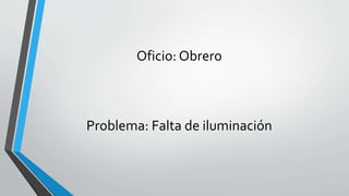 Oficio: Obrero
Problema: Falta de iluminación