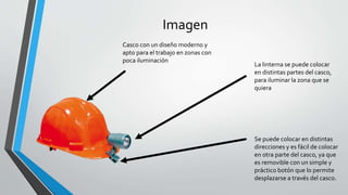 Imagen
La linterna se puede colocar
en distintas partes del casco,
para iluminar la zona que se
quiera
Se puede colocar en distintas
direcciones y es fácil de colocar
en otra parte del casco, ya que
es removible con un simple y
práctico botón que lo permite
desplazarse a través del casco.
Casco con un diseño moderno y
apto para el trabajo en zonas con
poca iluminación