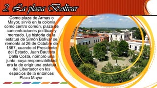 2. La plaza Bolívar
Como plaza de Armas o
Mayor, sirvió en la colonia
como centro común, plaza de
concentraciones políticas y
mercado. La historia de la
estatua de Simón Bolívar se
remonta al 26 de Octubre de
1867, cuando el Presidente
del Estado, Juan Bautista
Dalla Costa, nombró una
junta, cuya responsabilidad
era la de erigir una estatua
del Libertador en los
espacios de la entonces
Plaza Mayor.
 