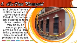4. La Casa Parroquial
Está ubicada frente a
la Plaza Bolívar, en la
parte trasera de la
Catedral. Determinar
con exactitud la fecha
de su construcción
muy difícil, sin
embargo, por la
cercanía con la Plaza
Bolívar, se estima que
debió ser una de las
primeras en la ciudad.
 