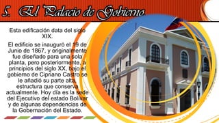 5. El Palacio de Gobierno.
Esta edificación data del siglo
XIX.
El edificio se inauguró el 19 de
Junio de 1867, y originalmente
fue diseñado para una sola
planta, pero posteriormente, a
principios del siglo XX, bajo el
gobierno de Cipriano Castro se
le añadió su parte alta,
estructura que conserva
actualmente. Hoy día es la sede
del Ejecutivo del estado Bolívar
y de algunas dependencias de
la Gobernación del Estado.
 