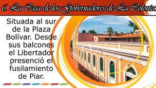 6. La Casa de los Gobernadores de La Colonia.
Situada al sur
de la Plaza
Bolívar. Desde
sus balcones
el Libertador
presenció el
fusilamiento
de Piar.
 