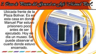 7. Casa de Prisión del General en Jefe "Manuel Piar“.
Ubicada frente de la
Plaza Bolívar. Es en
esta casa en donde
Manuel Piar estuvo
prisionero poco
antes de ser
ejecutado. Hoy en
día un museo. Se
puede observar el
cuarto donde estuvo
encerrado.
 